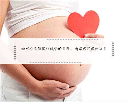 南京公立做供卵试管的医院，南京代怀供卵公司