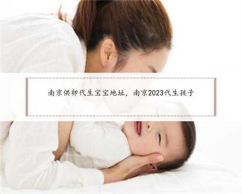 南京供卵代生宝宝地址，南京2023代生孩子