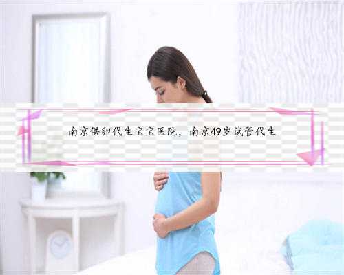 南京供卵代生宝宝医院，南京49岁试管代生