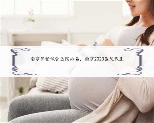 南京供精试管医院排名，南京2023医院代生