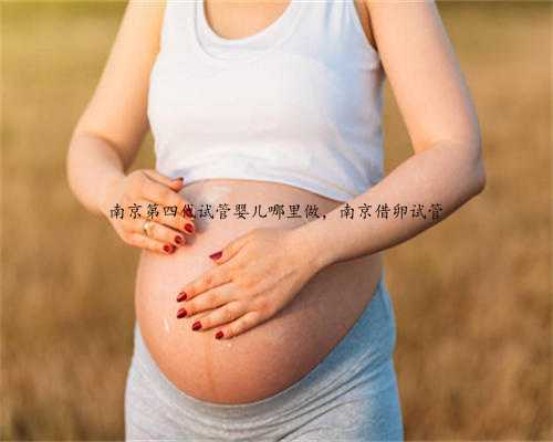 南京第四代试管婴儿哪里做，南京借卵试管
