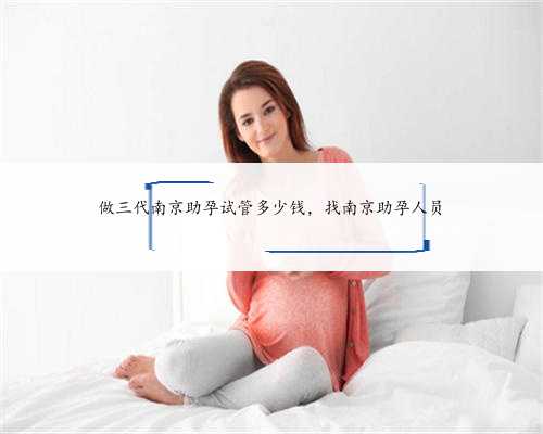 做三代南京助孕试管多少钱，找南京助孕人员