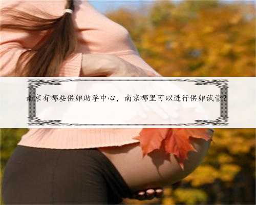 南京有哪些供卵助孕中心，南京哪里可以进行供卵试管？